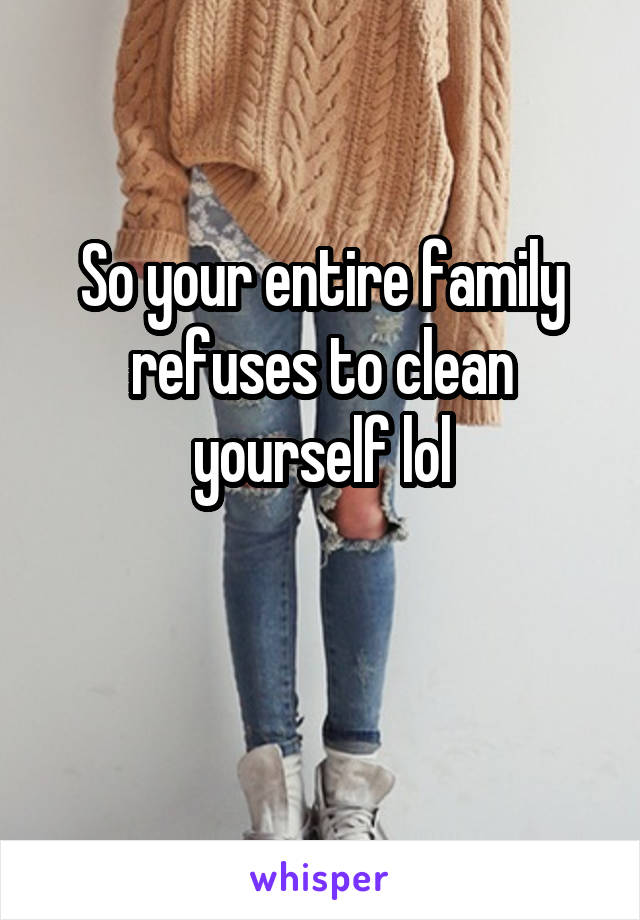 So your entire family refuses to clean yourself lol

