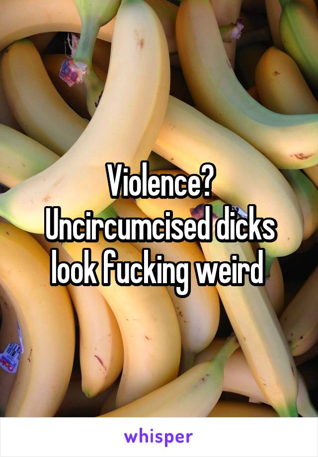 Violence? Uncircumcised dicks look fucking weird 