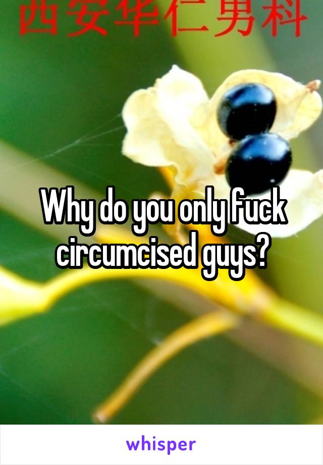 Why do you only fuck circumcised guys?