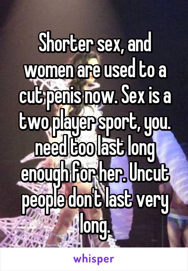 Shorter sex, and women are used to a cut penis now. Sex is a two player sport, you. need too last long enough for her. Uncut people don't last very long.