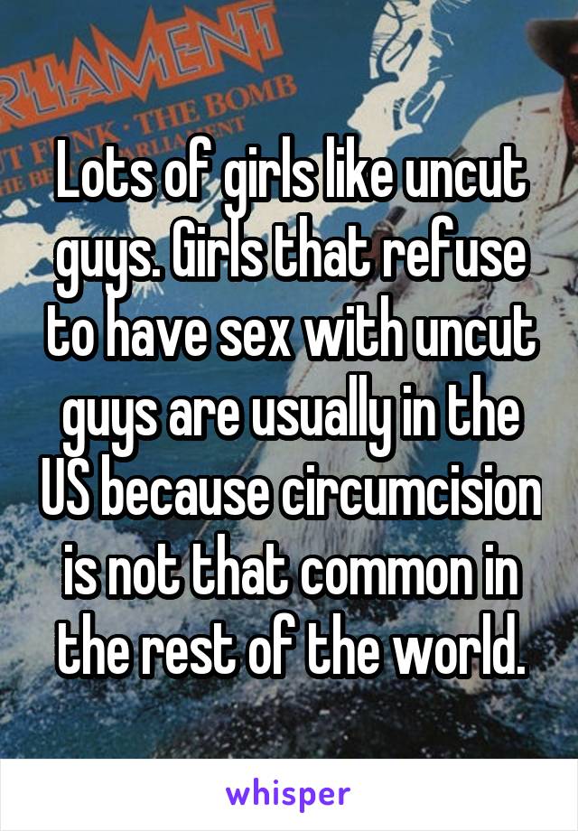 Lots of girls like uncut guys. Girls that refuse to have sex with uncut guys are usually in the US because circumcision is not that common in the rest of the world.