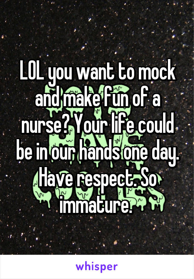 LOL you want to mock and make fun of a nurse? Your life could be in our hands one day. Have respect. So immature. 