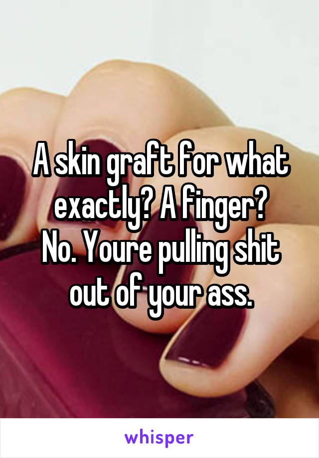 A skin graft for what exactly? A finger?
No. Youre pulling shit out of your ass.