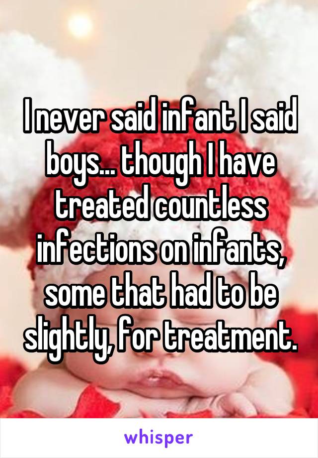 I never said infant I said boys... though I have treated countless infections on infants, some that had to be slightly, for treatment.