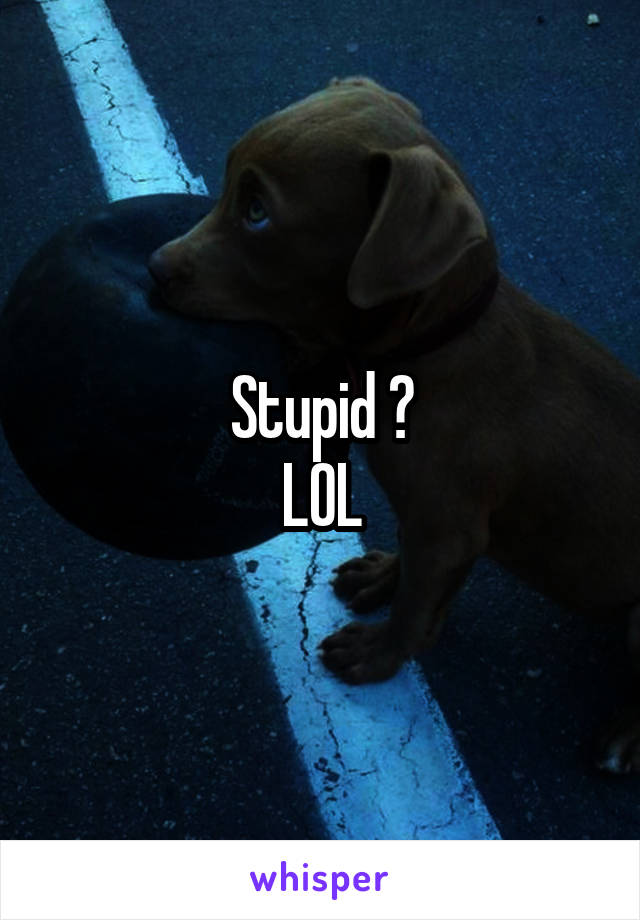 Stupid ?
LOL