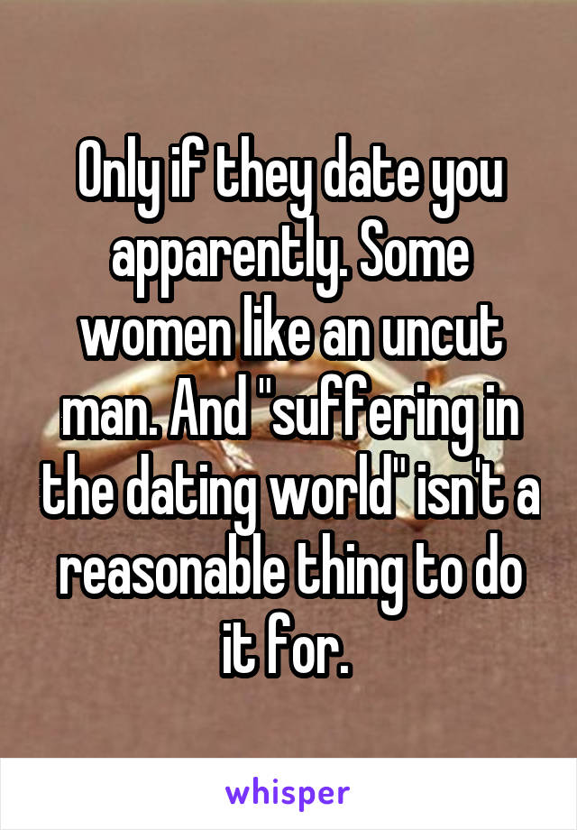 Only if they date you apparently. Some women like an uncut man. And "suffering in the dating world" isn't a reasonable thing to do it for. 