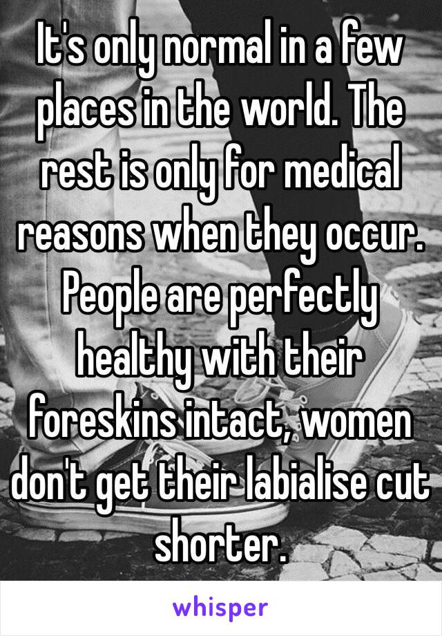 It's only normal in a few places in the world. The rest is only for medical reasons when they occur.
People are perfectly healthy with their foreskins intact, women don't get their labialise cut shorter.