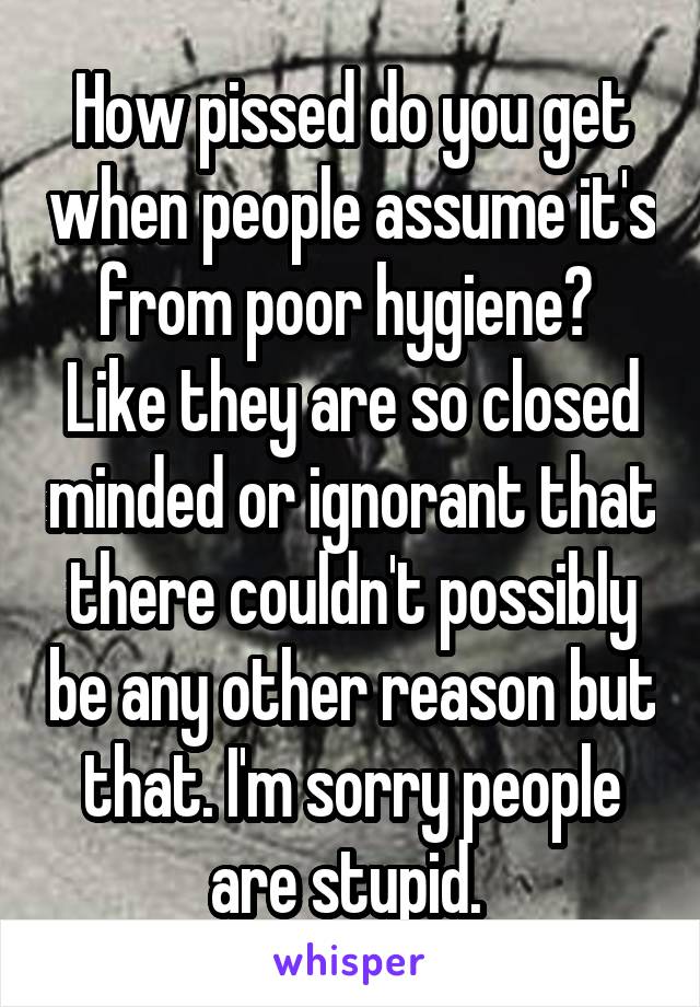 How pissed do you get when people assume it's from poor hygiene? 
Like they are so closed minded or ignorant that there couldn't possibly be any other reason but that. I'm sorry people are stupid. 