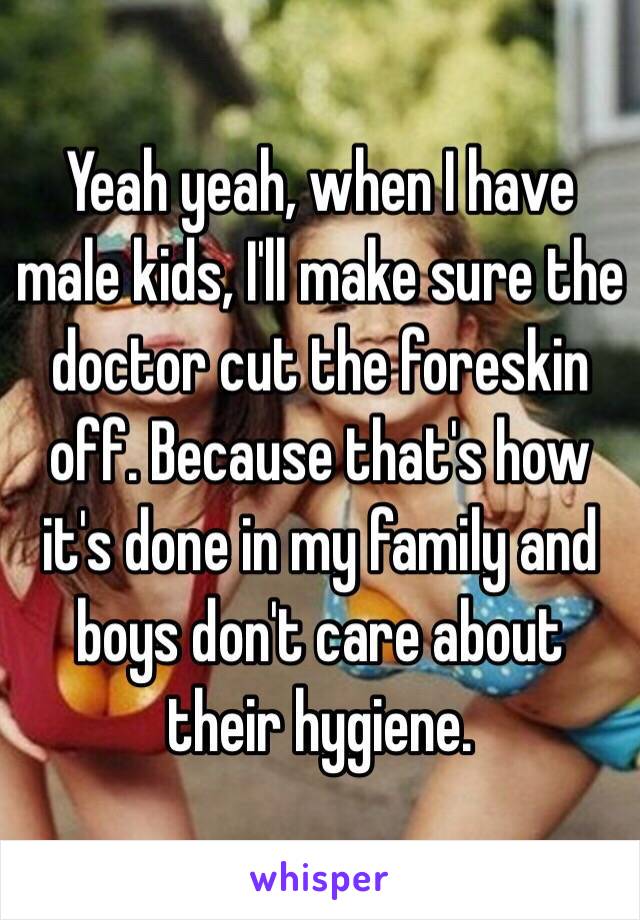 Yeah yeah, when I have male kids, I'll make sure the doctor cut the foreskin off. Because that's how it's done in my family and boys don't care about their hygiene. 