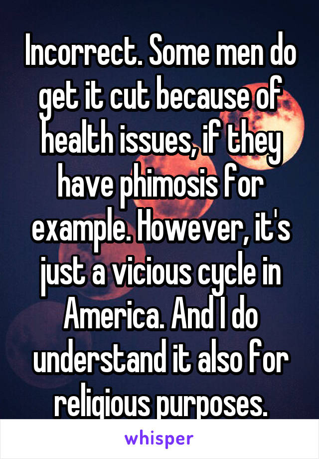 Incorrect. Some men do get it cut because of health issues, if they have phimosis for example. However, it's just a vicious cycle in America. And I do understand it also for religious purposes.