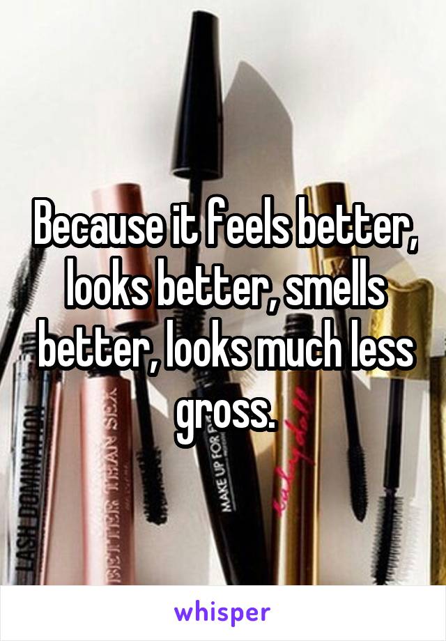 Because it feels better, looks better, smells better, looks much less gross.