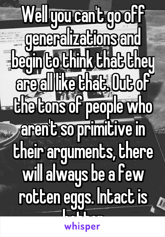 Well you can't go off generalizations and begin to think that they are all like that. Out of the tons of people who aren't so primitive in their arguments, there will always be a few rotten eggs. Intact is better