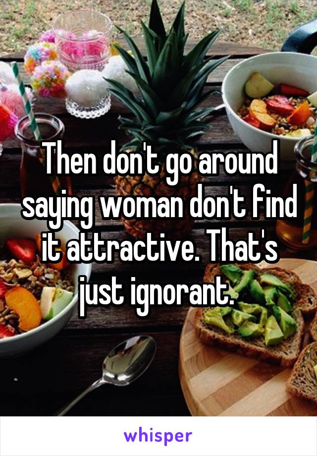 Then don't go around saying woman don't find it attractive. That's just ignorant. 