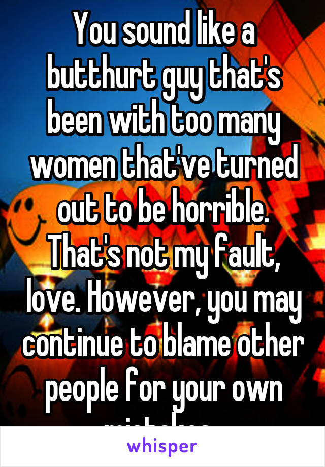 You sound like a butthurt guy that's been with too many women that've turned out to be horrible. That's not my fault, love. However, you may continue to blame other people for your own mistakes. 