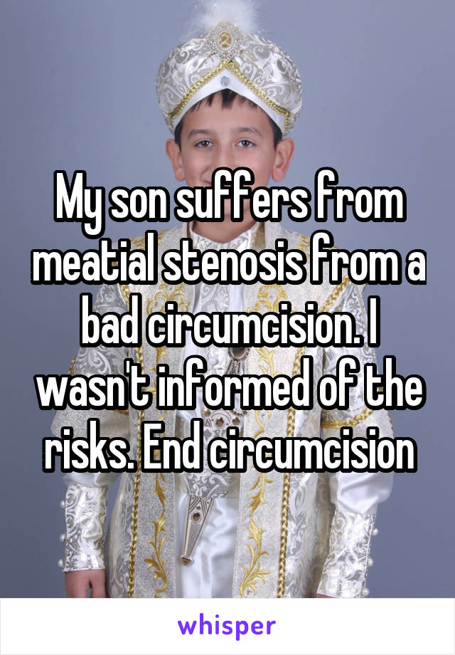 My son suffers from meatial stenosis from a bad circumcision. I wasn't informed of the risks. End circumcision