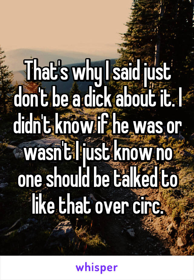 That's why I said just don't be a dick about it. I didn't know if he was or wasn't I just know no one should be talked to like that over circ.