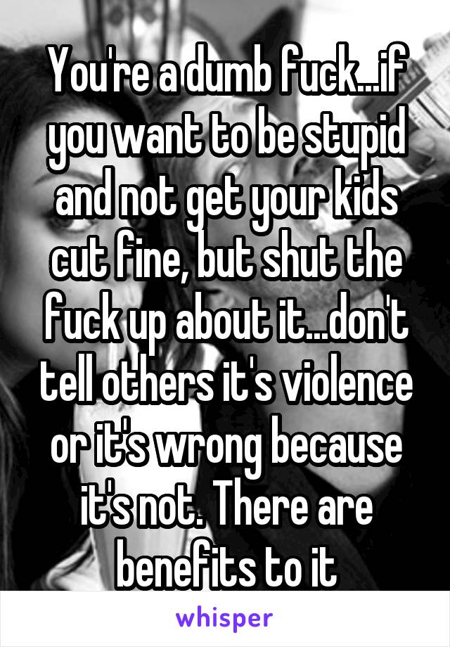 You're a dumb fuck...if you want to be stupid and not get your kids cut fine, but shut the fuck up about it...don't tell others it's violence or it's wrong because it's not. There are benefits to it