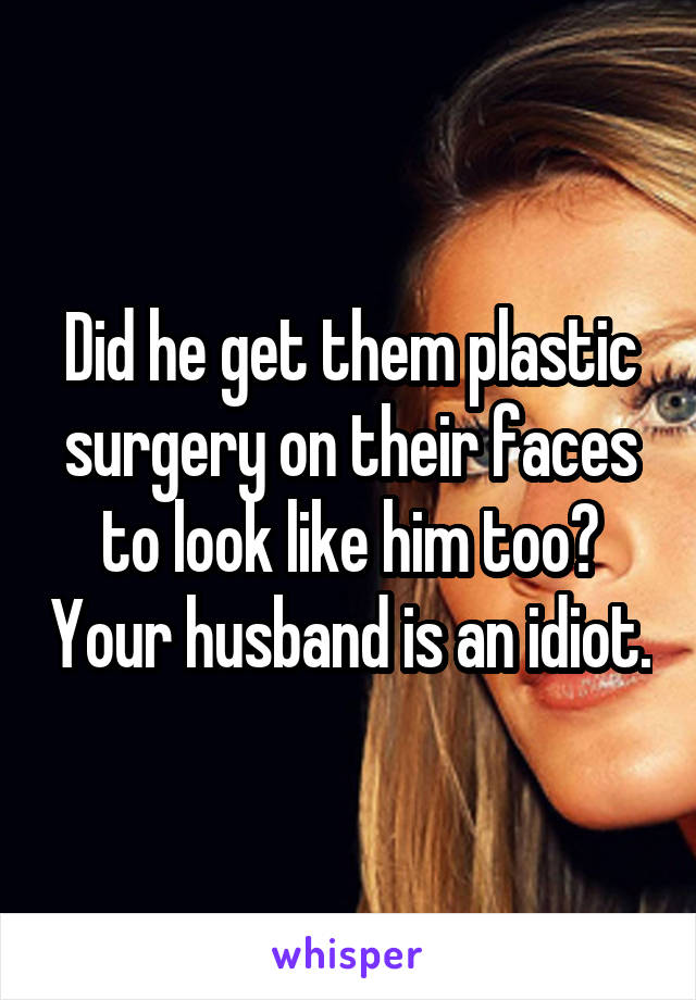 Did he get them plastic surgery on their faces to look like him too? Your husband is an idiot.