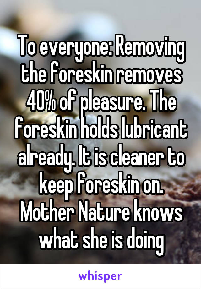 To everyone: Removing the foreskin removes 40% of pleasure. The foreskin holds lubricant already. It is cleaner to keep foreskin on. Mother Nature knows what she is doing