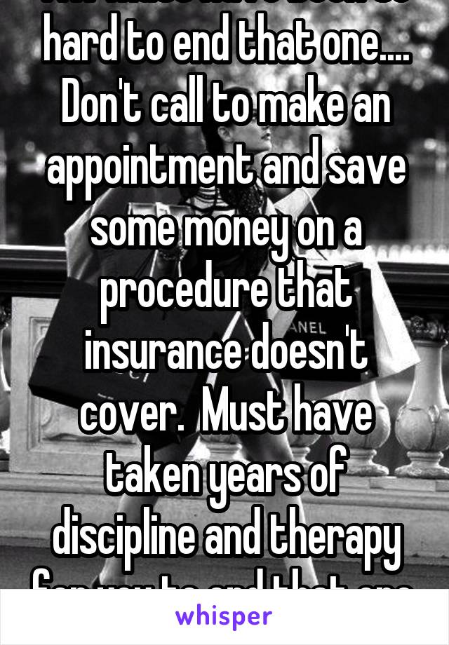 Aw must have been so hard to end that one.... Don't call to make an appointment and save some money on a procedure that insurance doesn't cover.  Must have taken years of discipline and therapy for you to end that one.  Grow up asshole.