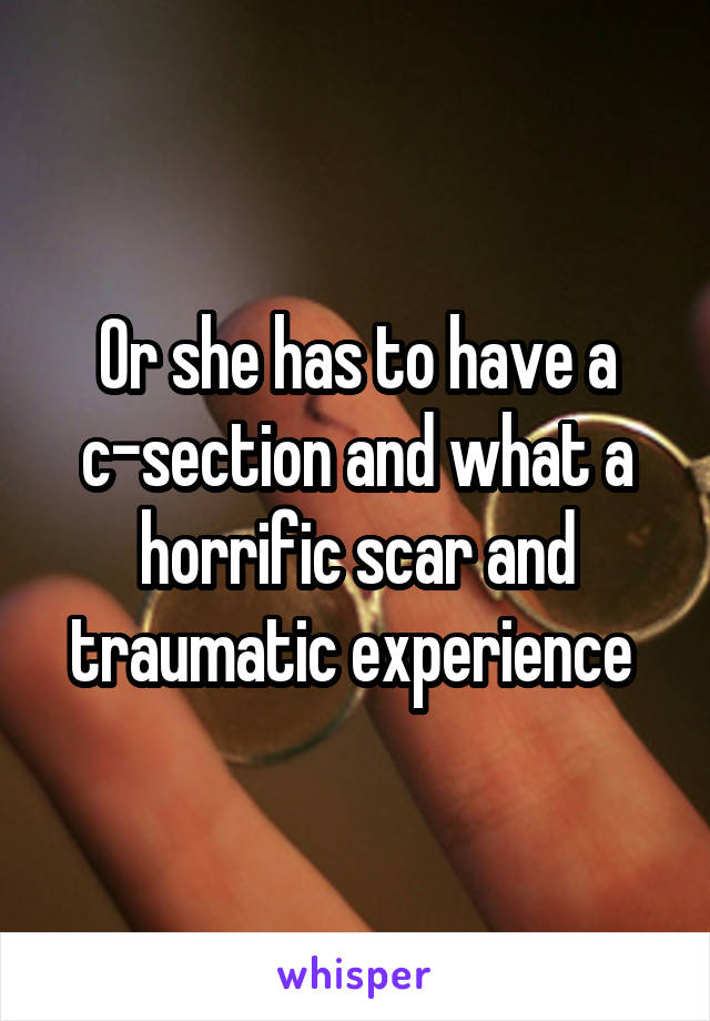 Or she has to have a c-section and what a horrific scar and traumatic experience 