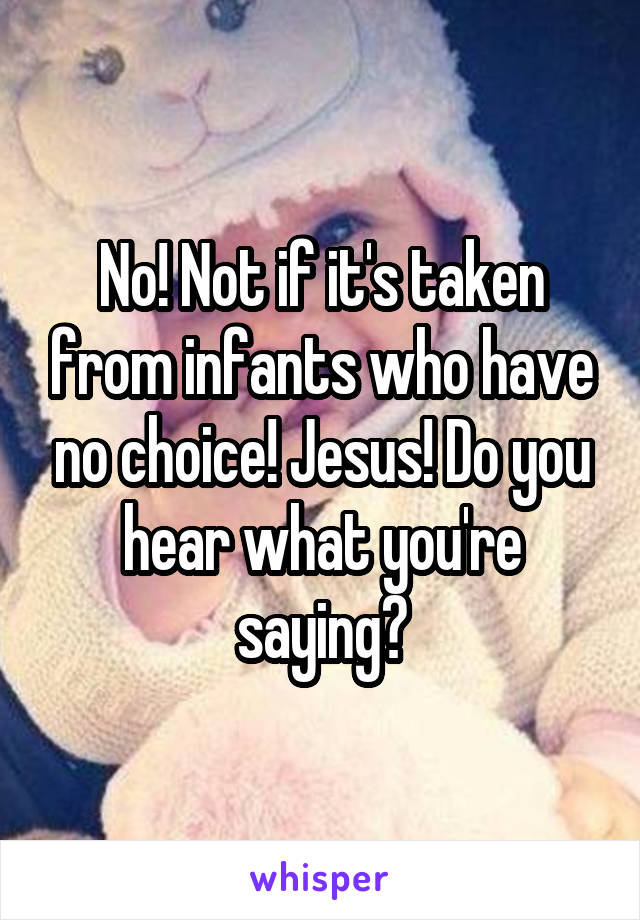 No! Not if it's taken from infants who have no choice! Jesus! Do you hear what you're saying?