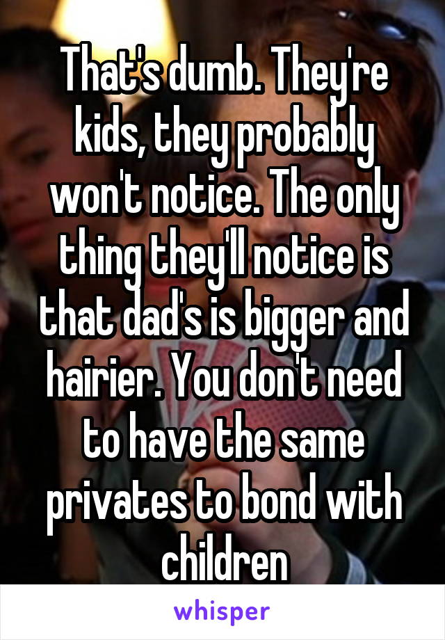 That's dumb. They're kids, they probably won't notice. The only thing they'll notice is that dad's is bigger and hairier. You don't need to have the same privates to bond with children