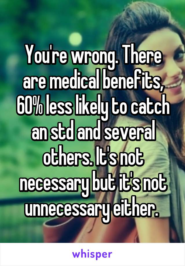 You're wrong. There are medical benefits, 60% less likely to catch an std and several others. It's not necessary but it's not unnecessary either. 