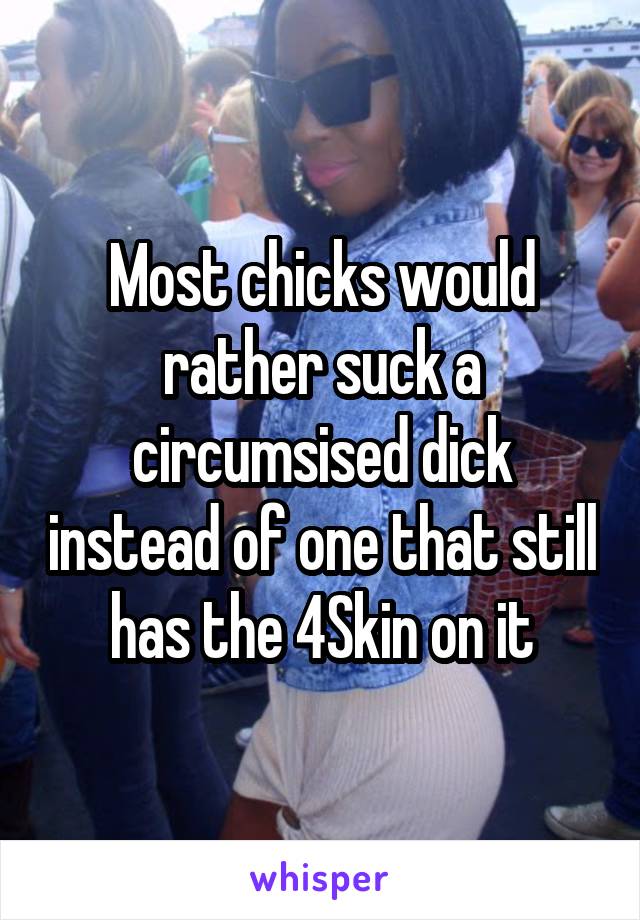 Most chicks would rather suck a circumsised dick instead of one that still has the 4Skin on it