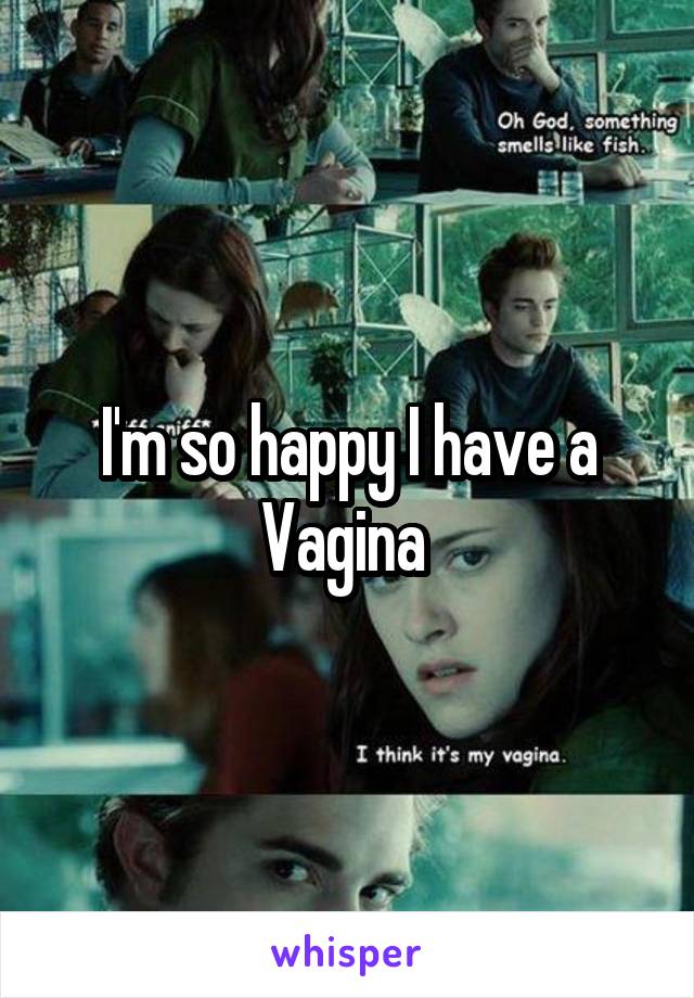 I'm so happy I have a Vagina 