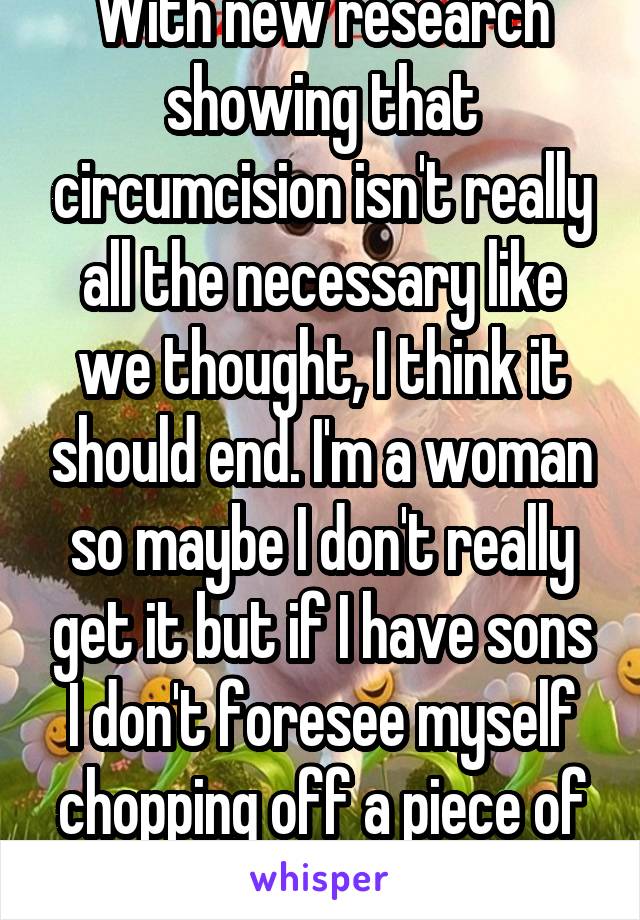 With new research showing that circumcision isn't really all the necessary like we thought, I think it should end. I'm a woman so maybe I don't really get it but if I have sons I don't foresee myself chopping off a piece of their penis. 