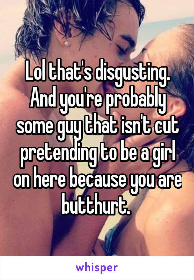 Lol that's disgusting. And you're probably some guy that isn't cut pretending to be a girl on here because you are butthurt. 