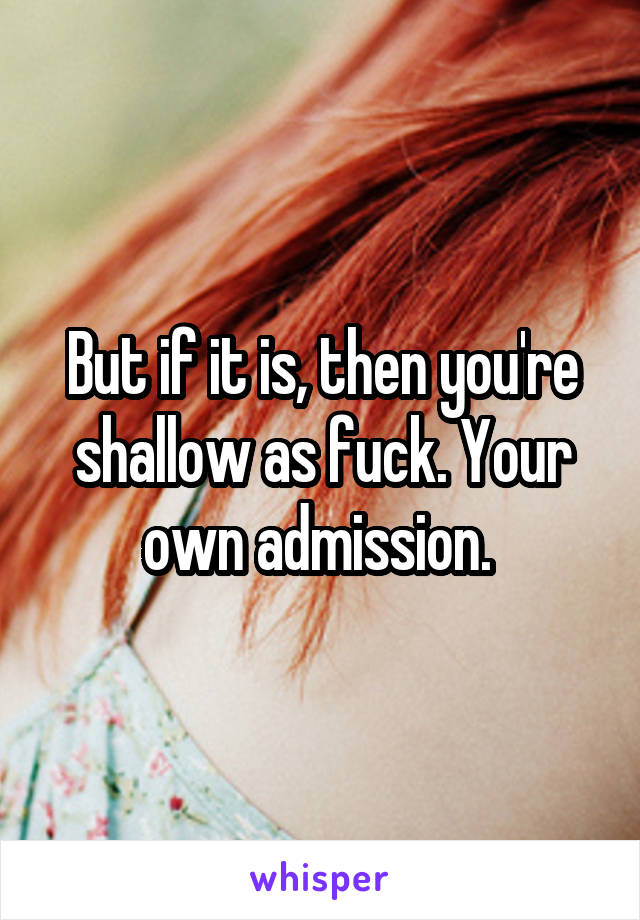 But if it is, then you're shallow as fuck. Your own admission. 