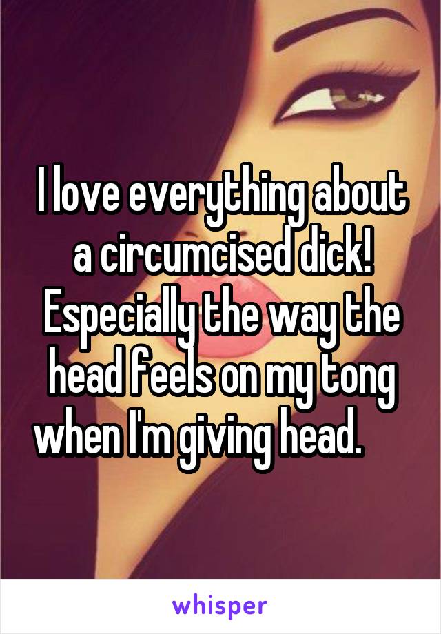 I love everything about a circumcised dick! Especially the way the head feels on my tong when I'm giving head.      