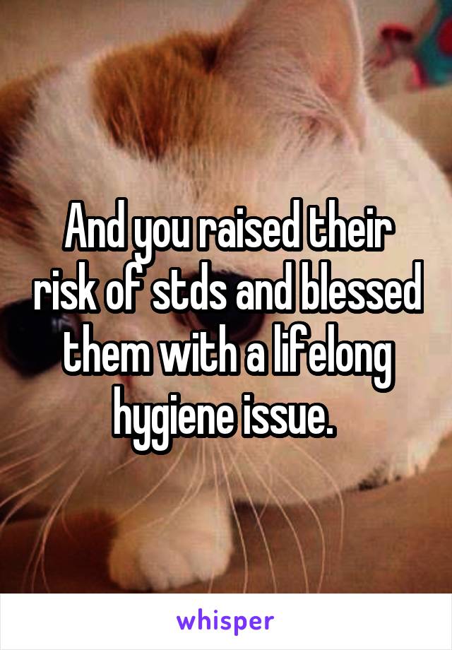 And you raised their risk of stds and blessed them with a lifelong hygiene issue. 