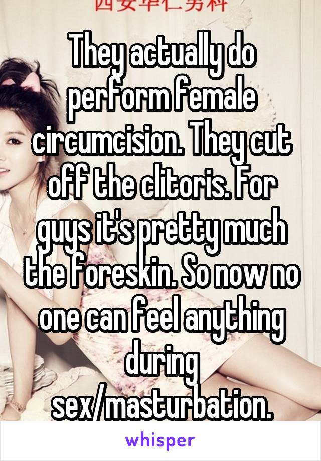 They actually do perform female circumcision. They cut off the clitoris. For guys it's pretty much the foreskin. So now no one can feel anything during sex/masturbation.