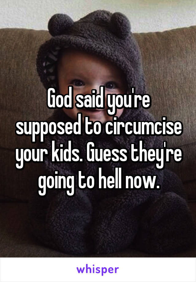 God said you're supposed to circumcise your kids. Guess they're going to hell now.