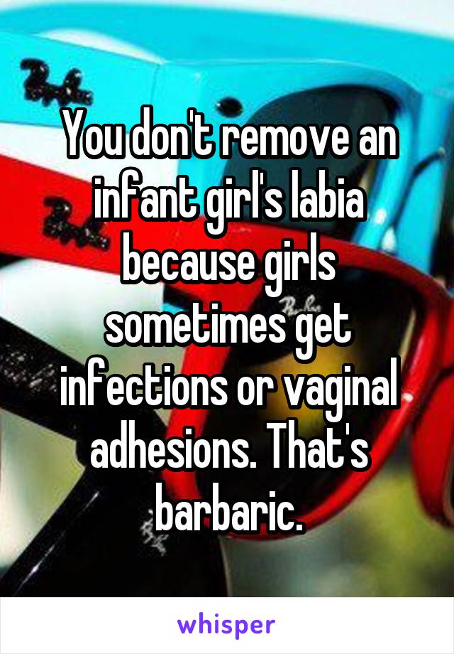 You don't remove an infant girl's labia because girls sometimes get infections or vaginal adhesions. That's barbaric.