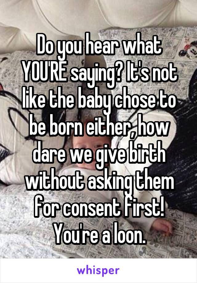 Do you hear what YOU'RE saying? It's not like the baby chose to be born either, how dare we give birth without asking them for consent first!
You're a loon.