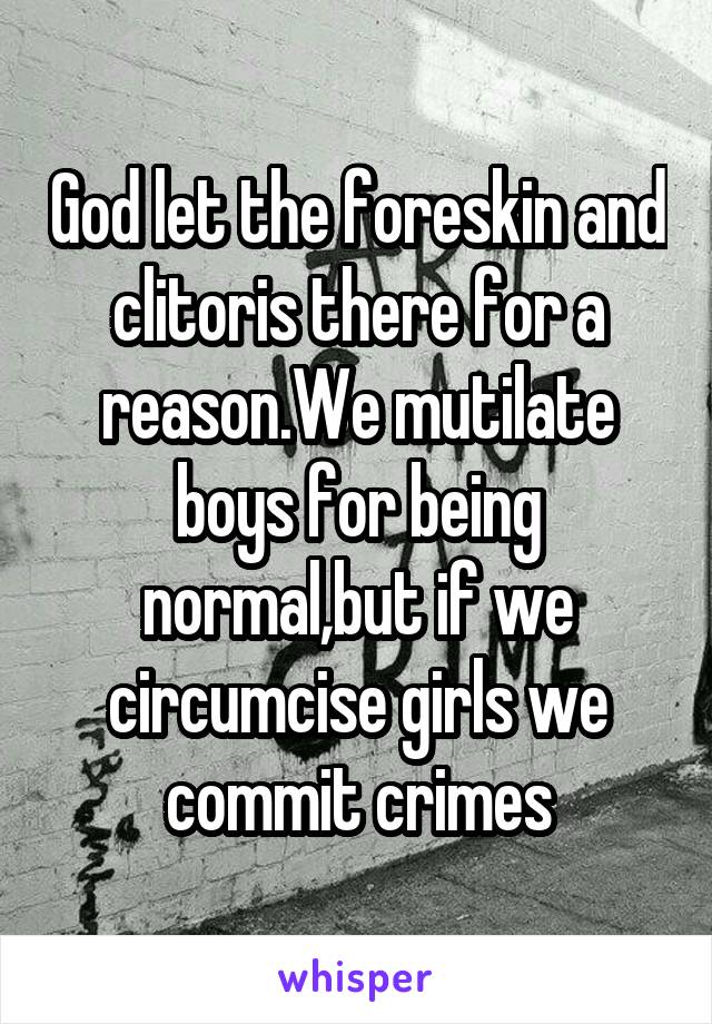 God let the foreskin and clitoris there for a reason.We mutilate boys for being normal,but if we circumcise girls we commit crimes