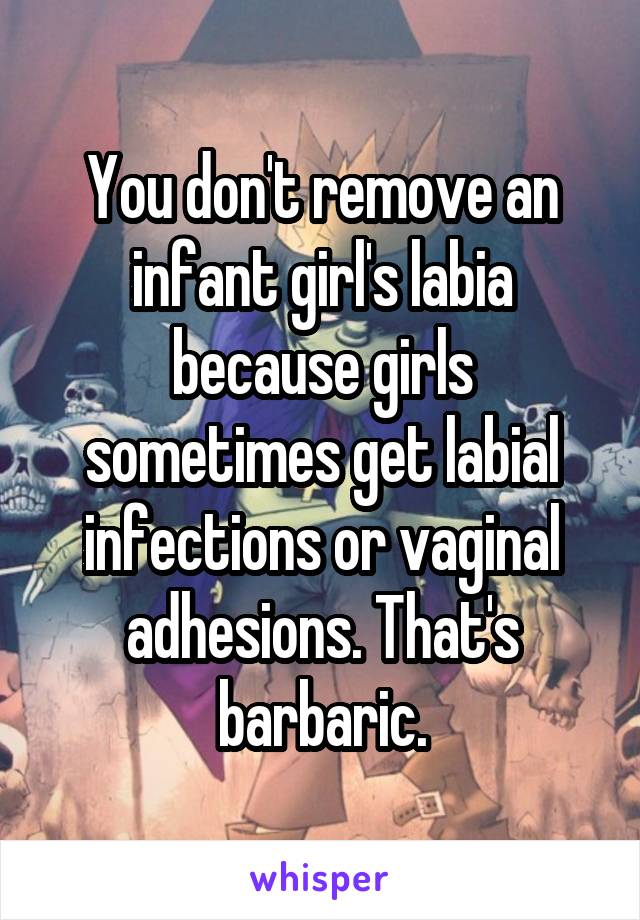  You don't remove an infant girl's labia because girls sometimes get labial infections or vaginal adhesions. That's barbaric.