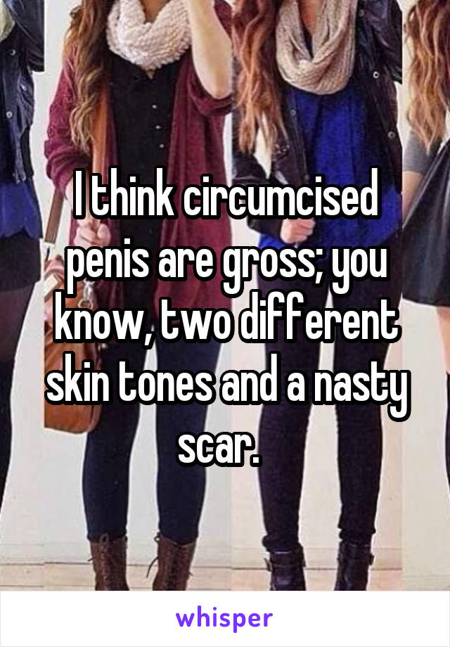 I think circumcised penis are gross; you know, two different skin tones and a nasty scar.  