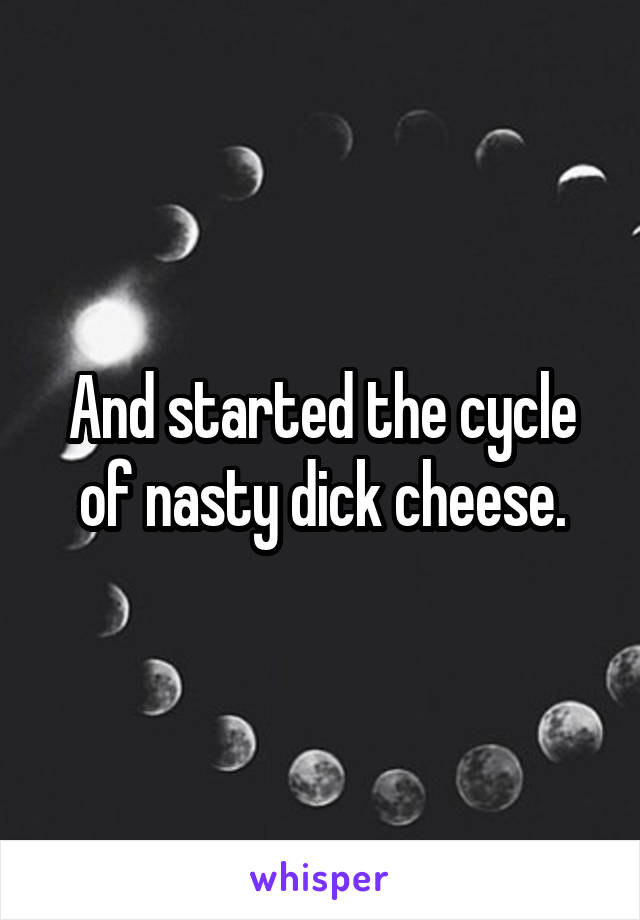 And started the cycle of nasty dick cheese.