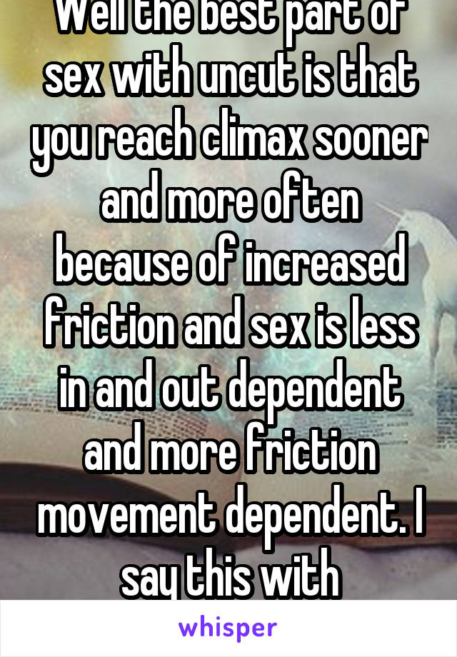 Well the best part of sex with uncut is that you reach climax sooner and more often because of increased friction and sex is less in and out dependent and more friction movement dependent. I say this with experience. 