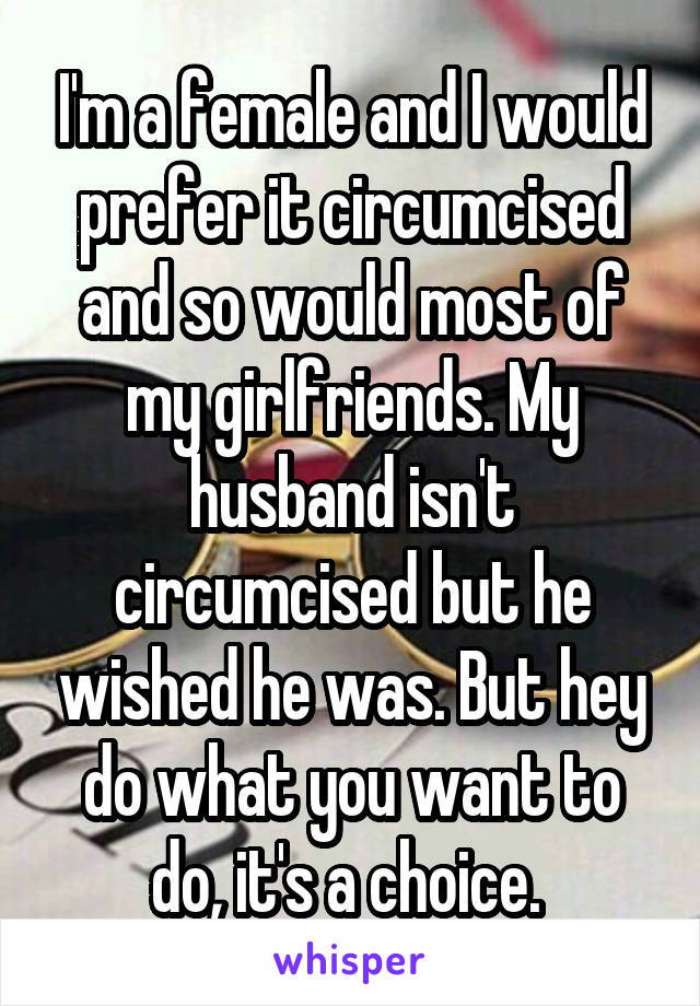 I'm a female and I would prefer it circumcised and so would most of my girlfriends. My husband isn't circumcised but he wished he was. But hey do what you want to do, it's a choice. 