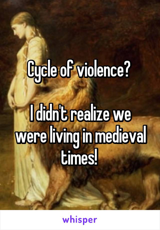 Cycle of violence? 

I didn't realize we were living in medieval times! 