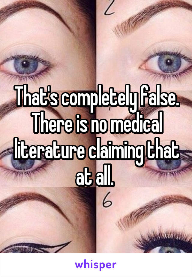 That's completely false. There is no medical literature claiming that at all. 