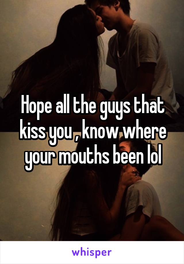 Hope all the guys that kiss you , know where your mouths been lol