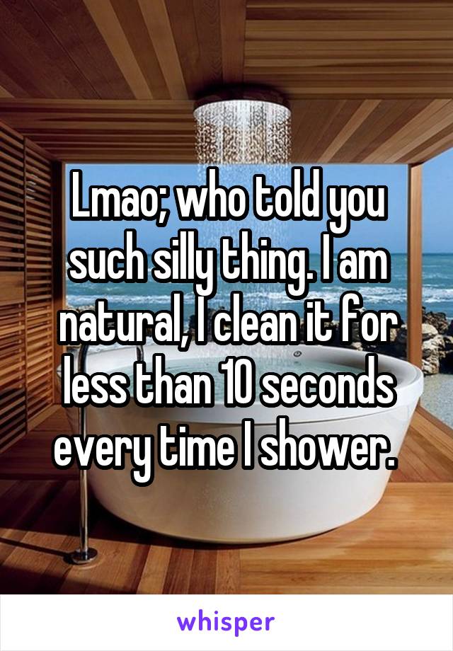 Lmao; who told you such silly thing. I am natural, I clean it for less than 10 seconds every time I shower. 