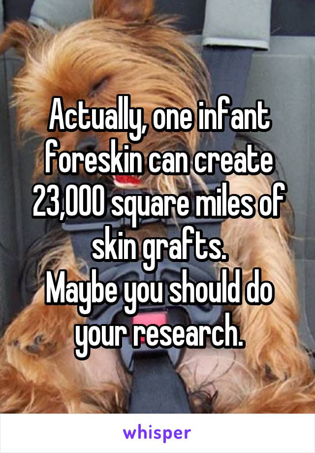 Actually, one infant foreskin can create 23,000 square miles of skin grafts.
Maybe you should do your research.